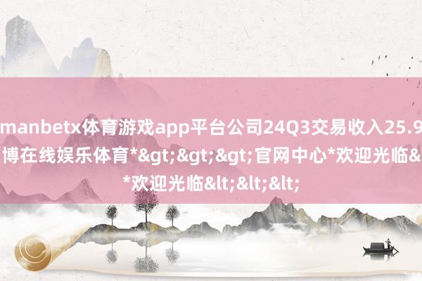 manbetx体育游戏app平台公司24Q3交易收入25.91亿元-*万博在线娱乐体育*>>>官网中心*欢迎光临<<<