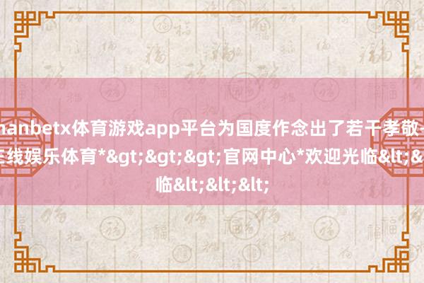 manbetx体育游戏app平台为国度作念出了若干孝敬-*万博在线娱乐体育*>>>官网中心*欢迎光临<<<