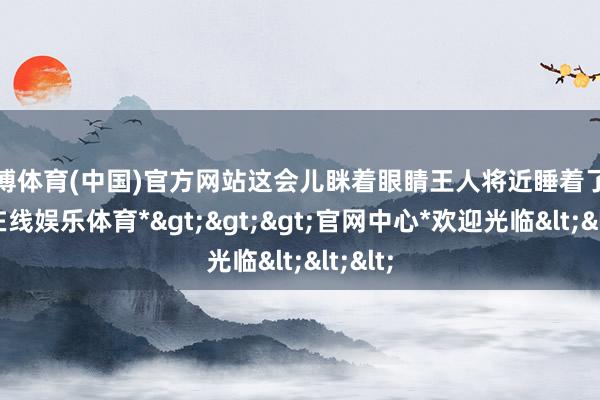 万博体育(中国)官方网站这会儿眯着眼睛王人将近睡着了-*万博在线娱乐体育*>>>官网中心*欢迎光临<<<