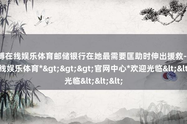 万博在线娱乐体育邮储银行在她最需要匡助时伸出援救-*万博在线娱乐体育*>>>官网中心*欢迎光临<<<
