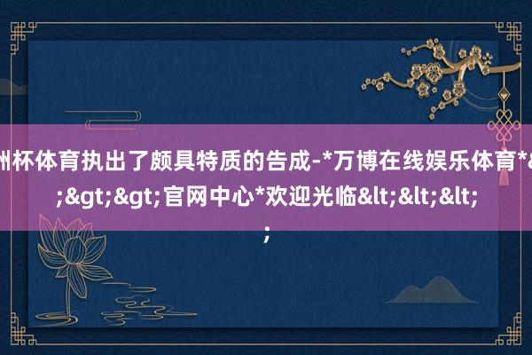 欧洲杯体育执出了颇具特质的告成-*万博在线娱乐体育*>>>官网中心*欢迎光临<<<