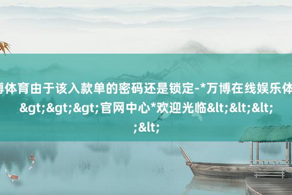 万博体育由于该入款单的密码还是锁定-*万博在线娱乐体育*>>>官网中心*欢迎光临<<<