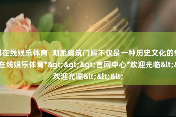 万博在线娱乐体育  潮派建筑门匾不仅是一种历史文化的载体-*万博在线娱乐体育*>>>官网中心*欢迎光临<<<