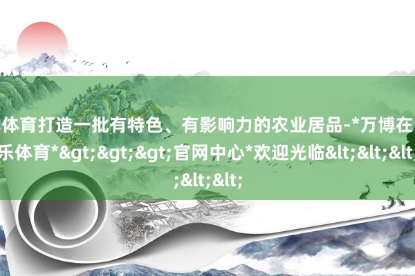 万博体育打造一批有特色、有影响力的农业居品-*万博在线娱乐体育*>>>官网中心*欢迎光临<<<