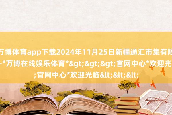 万博体育app下载2024年11月25日新疆通汇市集有限公司价钱行情-*万博在线娱乐体育*>>>官网中心*欢迎光临<<<