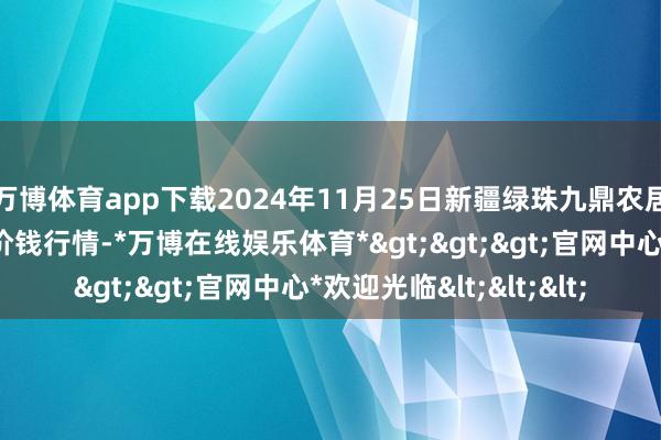 万博体育app下载2024年11月25日新疆绿珠九鼎农居品测度措置有限公司价钱行情-*万博在线娱乐体育*>>>官网中心*欢迎光临<<<