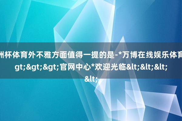 欧洲杯体育外不雅方面值得一提的是-*万博在线娱乐体育*>>>官网中心*欢迎光临<<<