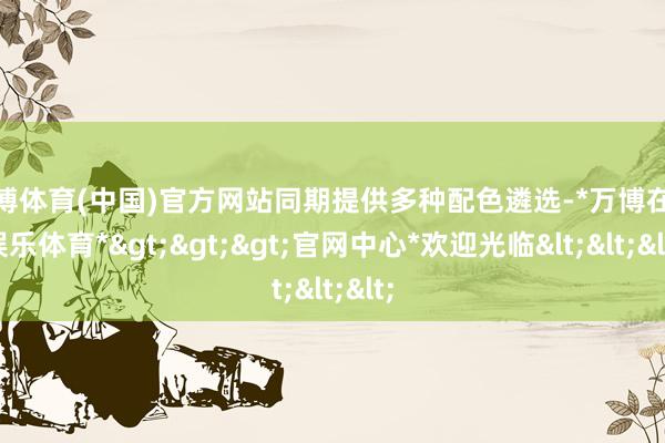 万博体育(中国)官方网站同期提供多种配色遴选-*万博在线娱乐体育*>>>官网中心*欢迎光临<<<