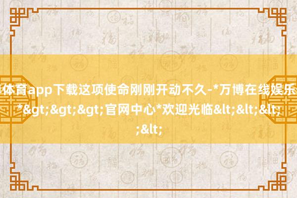 万博体育app下载这项使命刚刚开动不久-*万博在线娱乐体育*>>>官网中心*欢迎光临<<<
