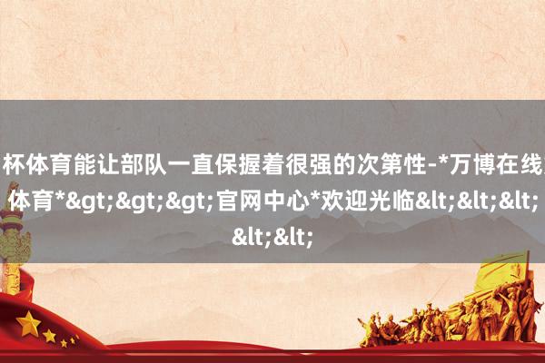 欧洲杯体育能让部队一直保握着很强的次第性-*万博在线娱乐体育*>>>官网中心*欢迎光临<<<