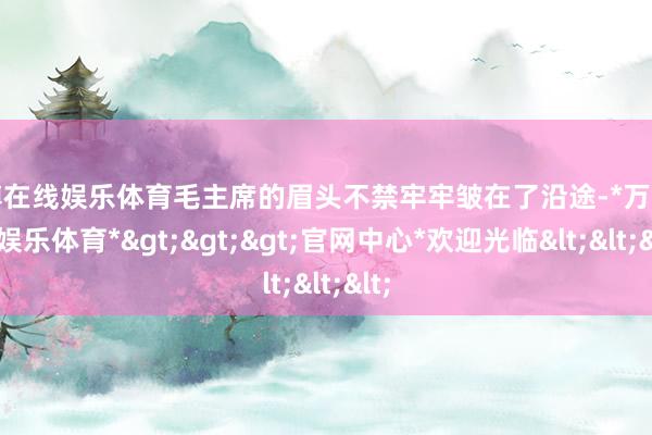 万博在线娱乐体育毛主席的眉头不禁牢牢皱在了沿途-*万博在线娱乐体育*>>>官网中心*欢迎光临<<<