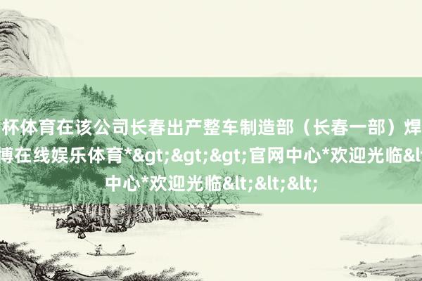 欧洲杯体育在该公司长春出产整车制造部（长春一部）焊装一车间-*万博在线娱乐体育*>>>官网中心*欢迎光临<<<