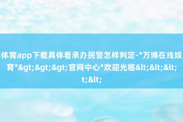 万博体育app下载具体看承办民警怎样判定-*万博在线娱乐体育*>>>官网中心*欢迎光临<<<