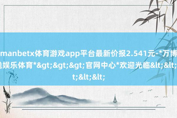manbetx体育游戏app平台最新价报2.541元-*万博在线娱乐体育*>>>官网中心*欢迎光临<<<