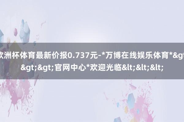 欧洲杯体育最新价报0.737元-*万博在线娱乐体育*>>>官网中心*欢迎光临<<<