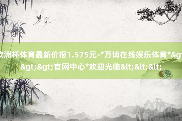 欧洲杯体育最新价报1.575元-*万博在线娱乐体育*>>>官网中心*欢迎光临<<<