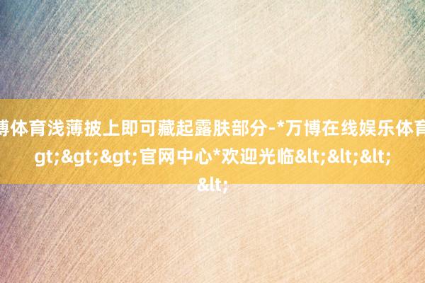 万博体育浅薄披上即可藏起露肤部分-*万博在线娱乐体育*>>>官网中心*欢迎光临<<<