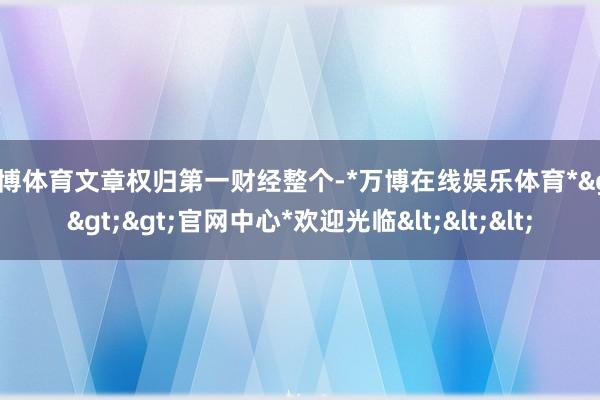 万博体育文章权归第一财经整个-*万博在线娱乐体育*>>>官网中心*欢迎光临<<<