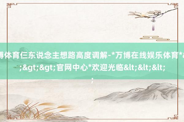 万博体育仨东说念主想路高度调解-*万博在线娱乐体育*>>>官网中心*欢迎光临<<<