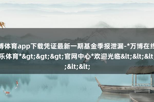 万博体育app下载凭证最新一期基金季报泄漏-*万博在线娱乐体育*>>>官网中心*欢迎光临<<<