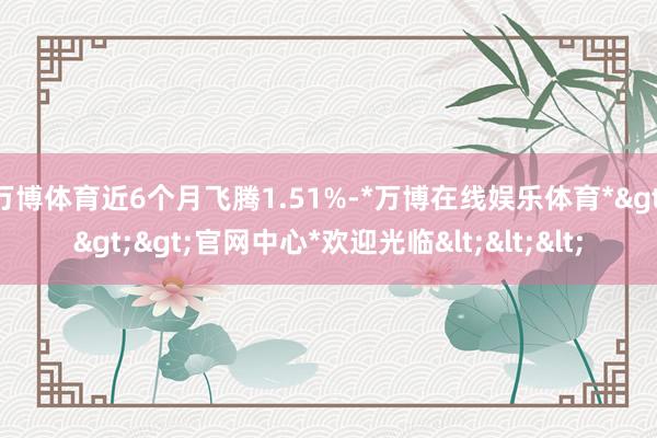 万博体育近6个月飞腾1.51%-*万博在线娱乐体育*>>>官网中心*欢迎光临<<<