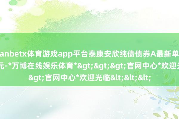 manbetx体育游戏app平台泰康安欣纯债债券A最新单元净值为1.0921元-*万博在线娱乐体育*>>>官网中心*欢迎光临<<<