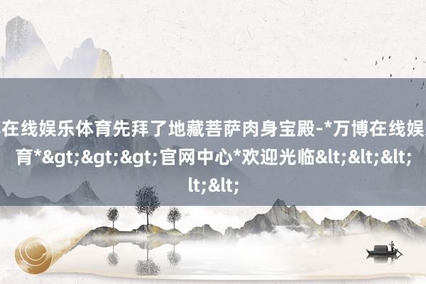 万博在线娱乐体育先拜了地藏菩萨肉身宝殿-*万博在线娱乐体育*>>>官网中心*欢迎光临<<<