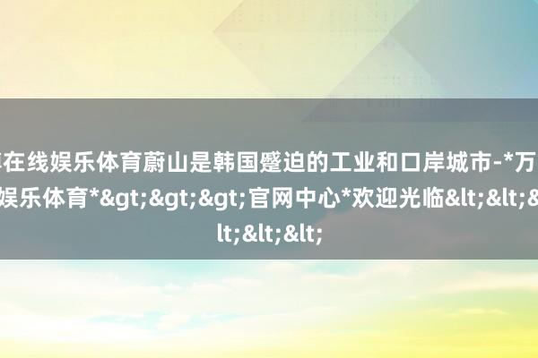 万博在线娱乐体育蔚山是韩国蹙迫的工业和口岸城市-*万博在线娱乐体育*>>>官网中心*欢迎光临<<<