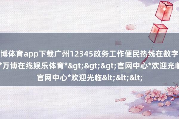 万博体育app下载广州12345政务工作便民热线在数字化诞生上发力-*万博在线娱乐体育*>>>官网中心*欢迎光临<<<
