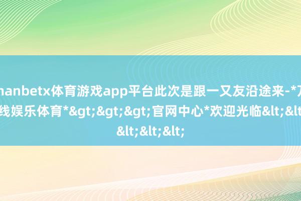 manbetx体育游戏app平台此次是跟一又友沿途来-*万博在线娱乐体育*>>>官网中心*欢迎光临<<<