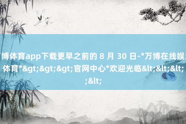 万博体育app下载更早之前的 8 月 30 日-*万博在线娱乐体育*>>>官网中心*欢迎光临<<<