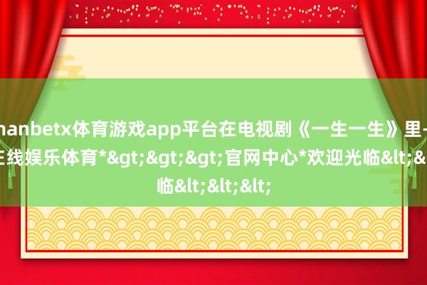 manbetx体育游戏app平台在电视剧《一生一生》里-*万博在线娱乐体育*>>>官网中心*欢迎光临<<<