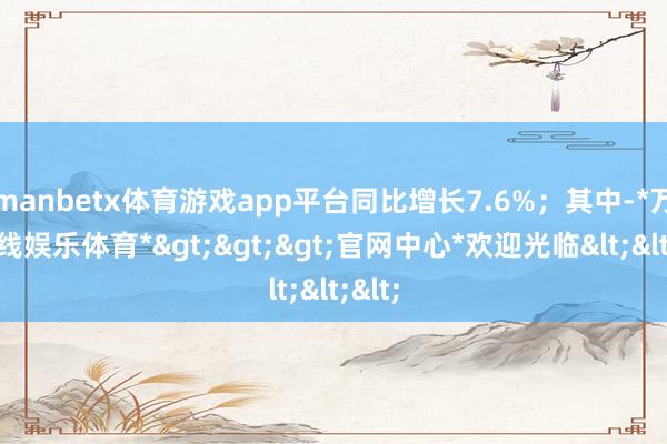 manbetx体育游戏app平台同比增长7.6%；其中-*万博在线娱乐体育*>>>官网中心*欢迎光临<<<