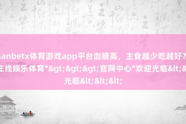 manbetx体育游戏app平台血糖高，主食越少吃越好？-*万博在线娱乐体育*>>>官网中心*欢迎光临<<<