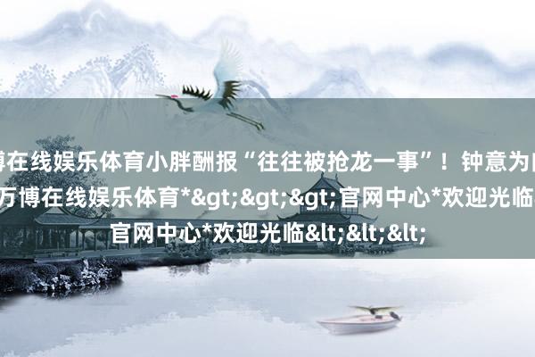 万博在线娱乐体育小胖酬报“往往被抢龙一事”！钟意为向鱼直截了当-*万博在线娱乐体育*>>>官网中心*欢迎光临<<<