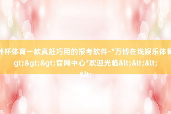 欧洲杯体育一款真赶巧用的报考软件-*万博在线娱乐体育*>>>官网中心*欢迎光临<<<