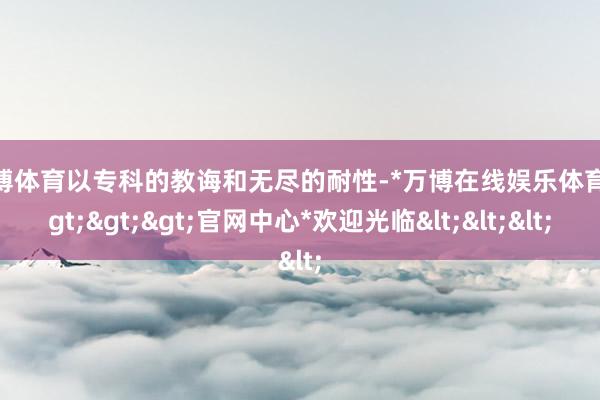 万博体育以专科的教诲和无尽的耐性-*万博在线娱乐体育*>>>官网中心*欢迎光临<<<