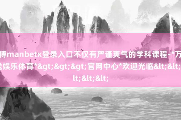 万博manbetx登录入口不仅有严谨爽气的学科课程-*万博在线娱乐体育*>>>官网中心*欢迎光临<<<