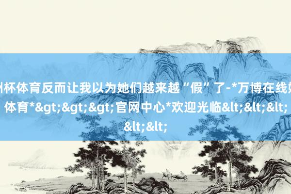 欧洲杯体育反而让我以为她们越来越“假”了-*万博在线娱乐体育*>>>官网中心*欢迎光临<<<
