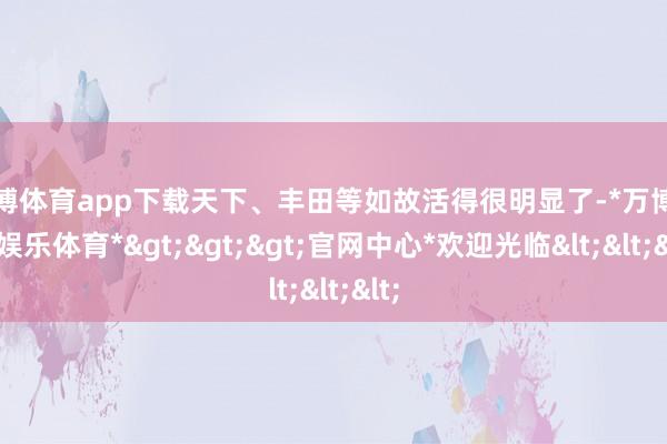 万博体育app下载天下、丰田等如故活得很明显了-*万博在线娱乐体育*>>>官网中心*欢迎光临<<<