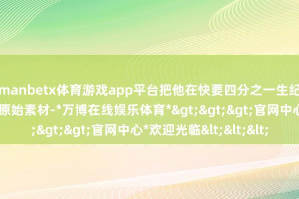 manbetx体育游戏app平台把他在快要四分之一生纪的电影创作中拍摄的原始素材-*万博在线娱乐体育*>>>官网中心*欢迎光临<<<