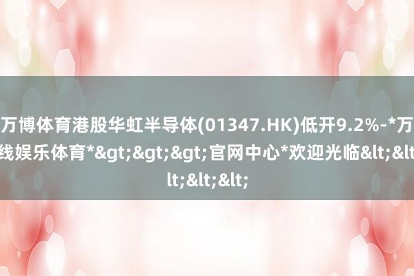 万博体育港股华虹半导体(01347.HK)低开9.2%-*万博在线娱乐体育*>>>官网中心*欢迎光临<<<