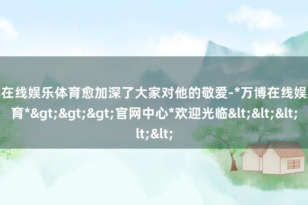万博在线娱乐体育愈加深了大家对他的敬爱-*万博在线娱乐体育*>>>官网中心*欢迎光临<<<