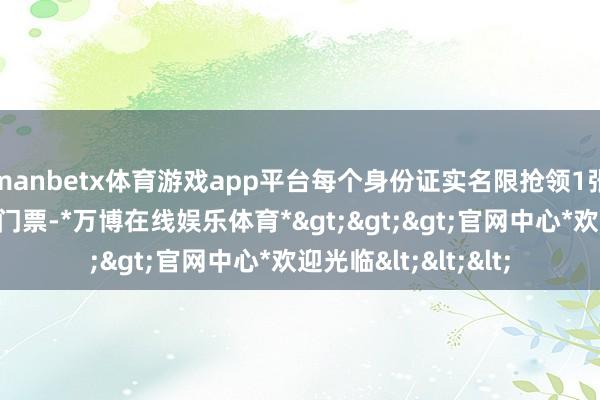 manbetx体育游戏app平台每个身份证实名限抢领1张景区或博物馆作为门票-*万博在线娱乐体育*>>>官网中心*欢迎光临<<<