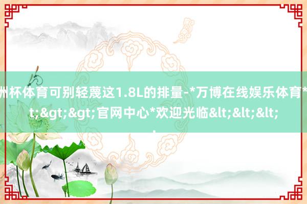 欧洲杯体育可别轻蔑这1.8L的排量-*万博在线娱乐体育*>>>官网中心*欢迎光临<<<
