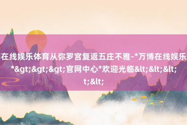 万博在线娱乐体育从弥罗宫复返五庄不雅-*万博在线娱乐体育*>>>官网中心*欢迎光临<<<