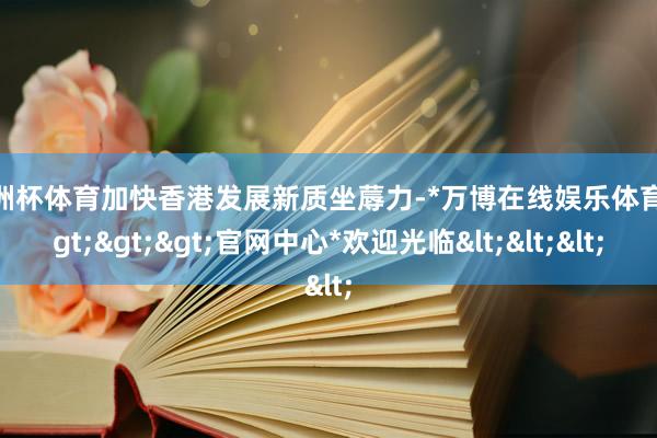欧洲杯体育加快香港发展新质坐蓐力-*万博在线娱乐体育*>>>官网中心*欢迎光临<<<