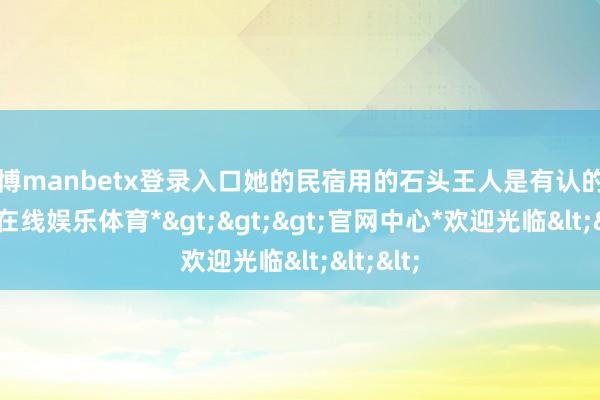 万博manbetx登录入口她的民宿用的石头王人是有认的确-*万博在线娱乐体育*>>>官网中心*欢迎光临<<<