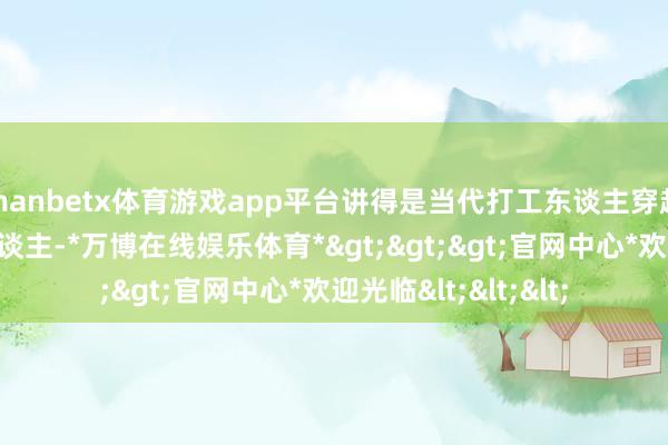 manbetx体育游戏app平台讲得是当代打工东谈主穿越到古代成为击柝东谈主-*万博在线娱乐体育*>>>官网中心*欢迎光临<<<