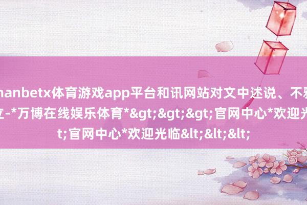 manbetx体育游戏app平台和讯网站对文中述说、不雅点判断保执中立-*万博在线娱乐体育*>>>官网中心*欢迎光临<<<